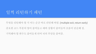 일찍 리턴하기 패턴
무엇을 리턴해야 할 지 아는 순간 바로 리턴해 버림. (multiple exit, return early)
중요한 코드 부분의 양이 줄어들고 예외 상황이 줄어들어 흐름이 단순해 짐.
기억해야 할 변수도 줄어들게 되어 뇌의 부담을 줄여줌.
 