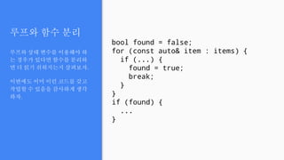 루프와 함수 분리
루프와 상태 변수를 이용해야 하
는 경우가 있다면 함수를 분리하
면 더 읽기 쉬워지는지 살펴보자.
이번에도 이미 이런 코드를 갖고
작업할 수 있음을 감사하게 생각
하자.
bool found = false;
for (const auto& item : items) {
if (...) {
found = true;
break;
}
}
if (found) {
...
}
 