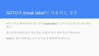 GOTO와 break label이 사용되는 경우
여러 루프를 빠져나와야 하는 경우 break label을 쓰거나 조건 변수를 써야 하는
경우
함수를 분리하면 (혹은 클로저를 쓰면) 더 읽기 쉬워지는지 살펴보자.
return은 함수 안에 있는 모든 루프를 한 번에 빠져나오므로...
 