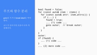 루프와 함수 분리
goto를 쓰거나 break label을 써야
한다.
코드가 길어지면 흐름이 더욱 복
잡해진다.
bool found = false;
for (const auto& item : items) {
for (const auto& attr: item.attrs()) {
if (...) {
found = true;
... (1) code ...
goto outer; // break outer;
}
}
}
outer:
if (found) {
... (1) code ...
}
... (2) more code ...
 