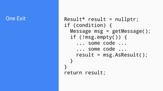 One Exit Result* result = nullptr;
if (condition) {
Message msg = getMessage();
if (!msg.empty()) {
... some code ...
... some code ...
result = msg.AsResult();
}
}
return result;
 
