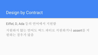 Design by Contract
Eiffel, D, Ada 등의 언어에서 지원함
지원하지 않는 언어도 써드 파티로 지원하거나 assert를 지
원하는 경우가 많음
 