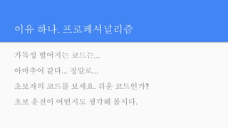 이유 하나. 프로페셔널리즘
가독성 떨어지는 코드는...
아마추어 같다... 정말로...
초보자의 코드를 보세요. 쉬운 코드인가?
초보 운전이 어떤지도 생각해 봅시다.
 