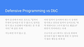 Defensive Programming vs DbC
방어 운전에서 따온 것으로, "입력이
무엇이 들어올지 알 수 없으니, 입력을
믿지 말고 조심해서 어떻게든 잘 가 봅
시다." 와 같은 자세
가능하면 죽지 않고 감.
어떤 입력이 들어와야 하는지 상세히
명시하고 잘못된 입력이 들어오면, "계
약 위반이오! 그러지 않기로 했잖소!"
하면서 죽어버리는 자세
프로덕션 코드에서는 성능을 위하여
검사하지 않기 때문에 위반 시 정의되
지 않은 행동을 하게 됨
 