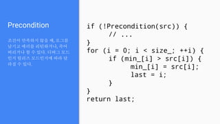Precondition
조건이 만족하지 않을 때, 로그를
남기고 에러를 리턴하거나, 죽어
버리거나 할 수 있다. 디버그 모드
인지 릴리즈 모드인지에 따라 달
라질 수 있다.
if (!Precondition(src)) {
// ...
}
for (i = 0; i < size_; ++i) {
if (min_[i] > src[i]) {
min_[i] = src[i];
last = i;
}
}
return last;
 