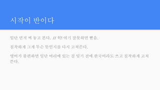 시작이 반이다
일단 먼저 써 놓고 본다. // 헉! 여기 잘못하면 뻗음.
침착하게 그게 무슨 뜻인지를 다시 고쳐쓴다.
영어가 불편하면 일단 머리에 있는 걸 잊기 전에 한국어라도 쓰고 침착하게 고쳐
쓴다.
 