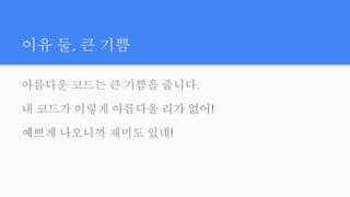 이유 둘. 큰 기쁨
아름다운 코드는 큰 기쁨을 줍니다.
내 코드가 이렇게 아름다울 리가 없어!
예쁘게 나오니까 재미도 있네!
 