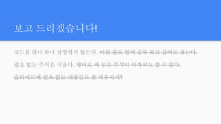 보고 드리겠습니다!
코드를 하나 하나 설명하지 않는다. 이런 걸로 영어 공부 하고 싶어도 참는다.
필요 없는 주석은 지운다. 영어로 써 놓은 주석이 아까워도 할 수 없다.
슬라이드에 필요 없는 내용들도 좀 지우시지?
 