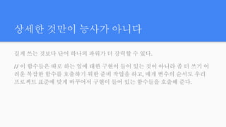 상세한 것만이 능사가 아니다
길게 쓰는 것보다 단어 하나의 파워가 더 강력할 수 있다.
// 이 함수들은 따로 하는 일에 대한 구현이 들어 있는 것이 아니라 좀 더 쓰기 어
려운 복잡한 함수를 호출하기 위한 준비 작업을 하고, 매개 변수의 순서도 우리
프로젝트 표준에 맞게 바꾸어서 구현이 들어 있는 함수들을 호출해 준다.
 
