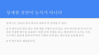 상세한 것만이 능사가 아니다
길게 쓰는 것보다 단어 하나의 파워가 더 강력할 수 있다.
// 이 함수들은 따로 하는 일에 대한 구현이 들어 있는 것이 아니라 좀 더 쓰기 어
려운 복잡한 함수를 호출하기 위한 준비 작업을 하고, 매개 변수의 순서도 우리
프로젝트 표준에 맞게 바꾸어서 구현이 들어 있는 함수들을 호출해 준다.
// 이 함수들은 래퍼들이다.
 