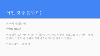 어떤 것을 쓸까요?
왜 이렇게 했는가?
TODO, FIXME, ...
버그 같아 보이지만 버그가 아님, 핵 구현, 속도 때문에 정확도를 조금 버림, 이 방
법보다 그 방법이 더 빠를 거라 생각하겠지만 이게 더 빨랐음.
커맨드라인 사용 예제
 