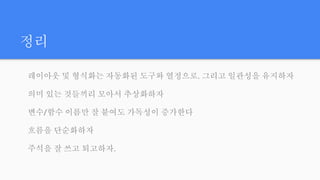 정리
레이아웃 및 형식화는 자동화된 도구와 열정으로. 그리고 일관성을 유지하자
의미 있는 것들끼리 모아서 추상화하자
변수/함수 이름만 잘 붙여도 가독성이 증가한다
흐름을 단순화하자
주석을 잘 쓰고 퇴고하자.
 