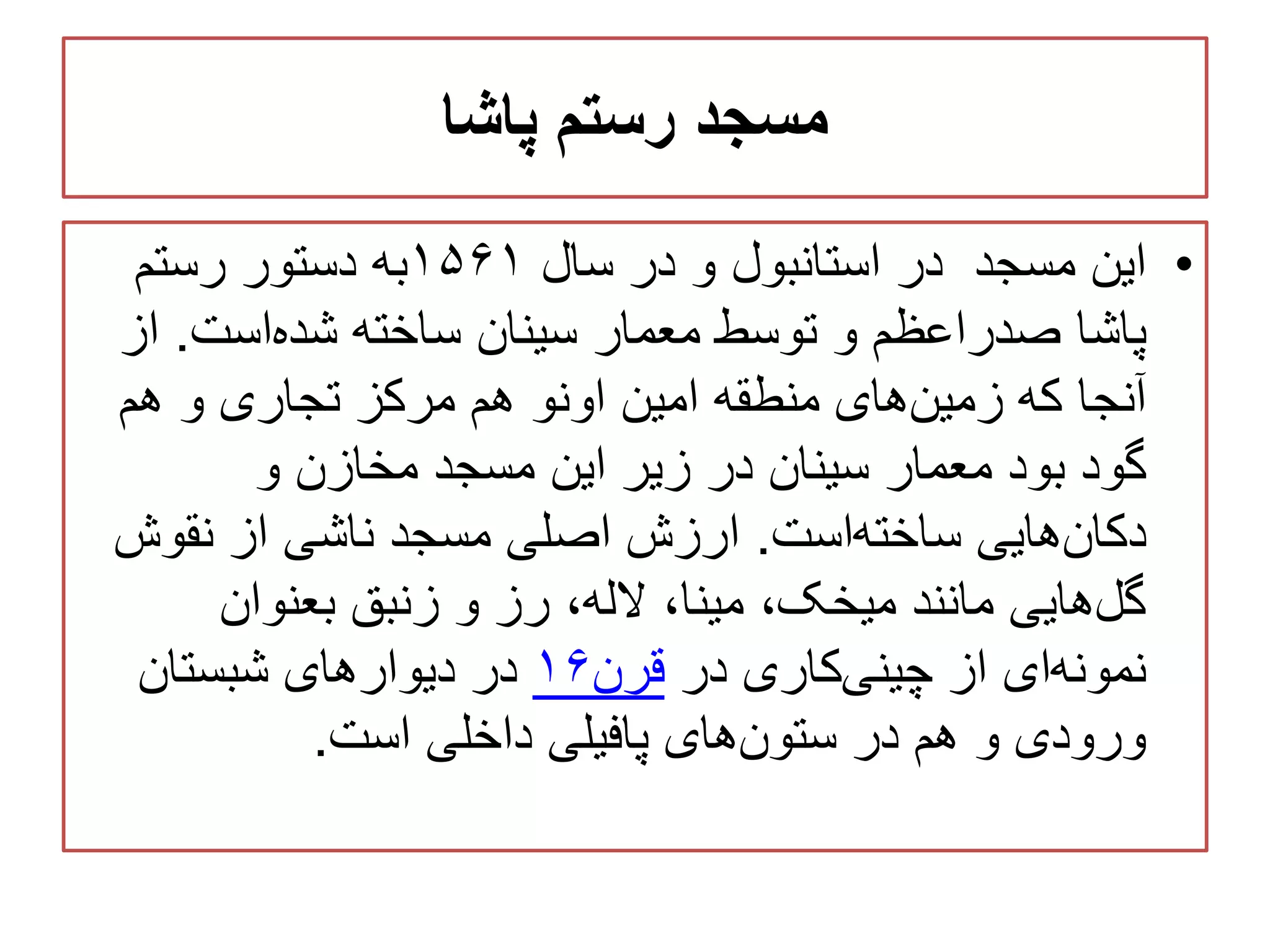 ‫پاشا‬ ‫رستم‬ ‫مسجد‬
•‫سال‬ ‫در‬ ‫و‬ ‫استانبول‬ ‫در‬ ‫مسجد‬ ‫این‬۱۵۶۱‫رستم‬ ‫دستور‬ ‫به‬
‫پاشا‬‫است‬‫شده‬ ‫ساخته‬ ‫سینان‬ ‫معمار‬ ‫توسط‬ ‫و‬ ‫صدراعظم‬.‫ا‬‫ز‬
‫هم‬ ‫و‬ ‫تجاری‬ ‫مرکز‬ ‫هم‬ ‫اونو‬ ‫امین‬ ‫منطقه‬ ‫های‬‫زمین‬ ‫که‬ ‫آنجا‬
‫و‬ ‫مخازن‬ ‫مسجد‬ ‫این‬ ‫زیر‬ ‫در‬ ‫سینان‬ ‫معمار‬ ‫بود‬ ‫گود‬
‫است‬‫ساخته‬ ‫هایی‬‫دکان‬.‫نقوش‬ ‫از‬ ‫ناشی‬ ‫مسجد‬ ‫اصلی‬ ‫ارزش‬
‫بعنوان‬ ‫زنبق‬ ‫و‬ ‫رز‬ ،‫الله‬ ،‫مینا‬ ،‫میخک‬ ‫مانند‬ ‫هایی‬‫گل‬
‫در‬ ‫کاری‬‫چینی‬ ‫از‬ ‫ای‬‫نمونه‬‫قرن‬۱۶‫شبستان‬ ‫دیوارهای‬ ‫در‬
‫است‬ ‫داخلی‬ ‫پافیلی‬ ‫های‬‫ستون‬ ‫در‬ ‫هم‬ ‫و‬ ‫ورودی‬.
 