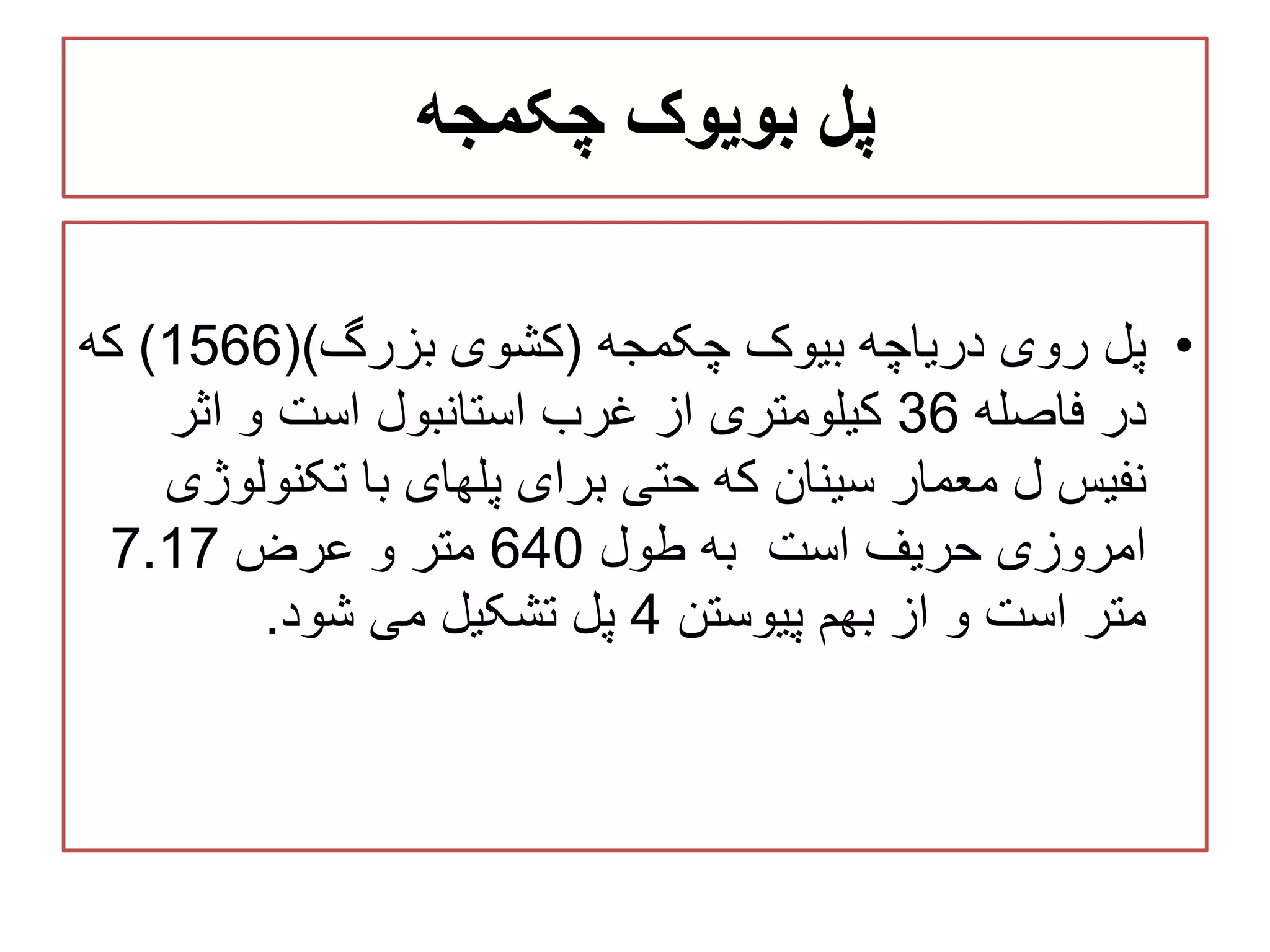 ‫چکمجه‬ ‫بویوک‬ ‫پل‬
•‫چکمجه‬ ‫بیوک‬ ‫دریاچه‬ ‫روی‬ ‫پل‬(‫بزرگ‬ ‫کشوی‬()1566)‫که‬
‫فاصله‬ ‫در‬36‫اثر‬ ‫و‬ ‫است‬ ‫استانبول‬ ‫غرب‬ ‫از‬ ‫کیلومتری‬
‫تکنول‬ ‫با‬ ‫پلهای‬ ‫برای‬ ‫حتی‬ ‫که‬ ‫سینان‬ ‫معمار‬ ‫ل‬ ‫نفیس‬‫وژی‬
‫است‬ ‫حریف‬ ‫امروزی‬‫طول‬ ‫به‬640‫عرض‬ ‫و‬ ‫متر‬7.17
‫پیوستن‬ ‫بهم‬ ‫از‬ ‫و‬ ‫است‬ ‫متر‬4‫شود‬ ‫می‬ ‫تشکیل‬ ‫پل‬.
 