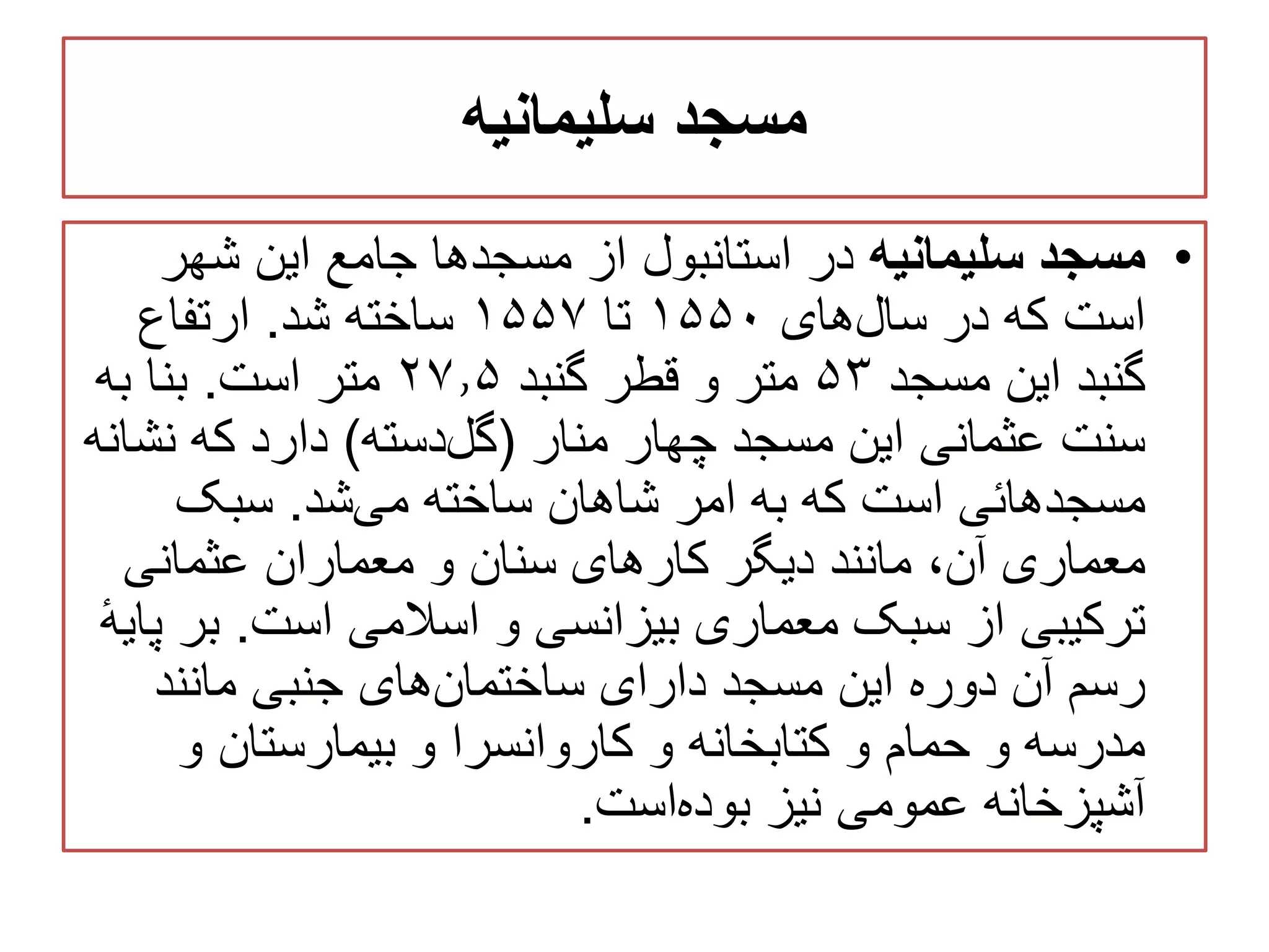‫سلیمانیه‬ ‫مسجد‬
•‫سلیمانیه‬ ‫مسجد‬‫شهر‬ ‫این‬ ‫جامع‬ ‫مسجدها‬ ‫از‬ ‫استانبول‬ ‫در‬
‫های‬‫سال‬ ‫در‬ ‫که‬ ‫است‬۱۵۵۰‫تا‬۱۵۵۷‫شد‬ ‫ساخته‬.‫ارتفاع‬
‫مسجد‬ ‫این‬ ‫گنبد‬۵۳‫گنبد‬ ‫قطر‬ ‫و‬ ‫متر‬۲۷٫۵‫است‬ ‫متر‬.‫به‬ ‫بنا‬
‫منار‬ ‫چهار‬ ‫مسجد‬ ‫این‬ ‫عثمانی‬ ‫سنت‬(‫دسته‬‫گل‬)‫نش‬ ‫که‬ ‫دارد‬‫انه‬
‫شد‬‫می‬ ‫ساخته‬ ‫شاهان‬ ‫امر‬ ‫به‬ ‫که‬ ‫است‬ ‫مسجدهائی‬.‫سبک‬
‫عثمانی‬ ‫معماران‬ ‫و‬ ‫سنان‬ ‫کارهای‬ ‫دیگر‬ ‫مانند‬ ،‫آن‬ ‫معماری‬
‫اسالمی‬ ‫و‬ ‫بیزانسی‬ ‫معماری‬ ‫سبک‬ ‫از‬ ‫ترکیبی‬‫است‬.‫ب‬ٔ‫ه‬‫پای‬ ‫ر‬
‫مانند‬ ‫جنبی‬ ‫های‬‫ساختمان‬ ‫دارای‬ ‫مسجد‬ ‫این‬ ‫دوره‬ ‫آن‬ ‫رسم‬
‫و‬ ‫بیمارستان‬ ‫و‬ ‫کاروانسرا‬ ‫و‬ ‫کتابخانه‬ ‫و‬ ‫حمام‬ ‫و‬ ‫مدرسه‬
‫است‬‫بوده‬ ‫نیز‬ ‫عمومی‬ ‫آشپزخانه‬.
 