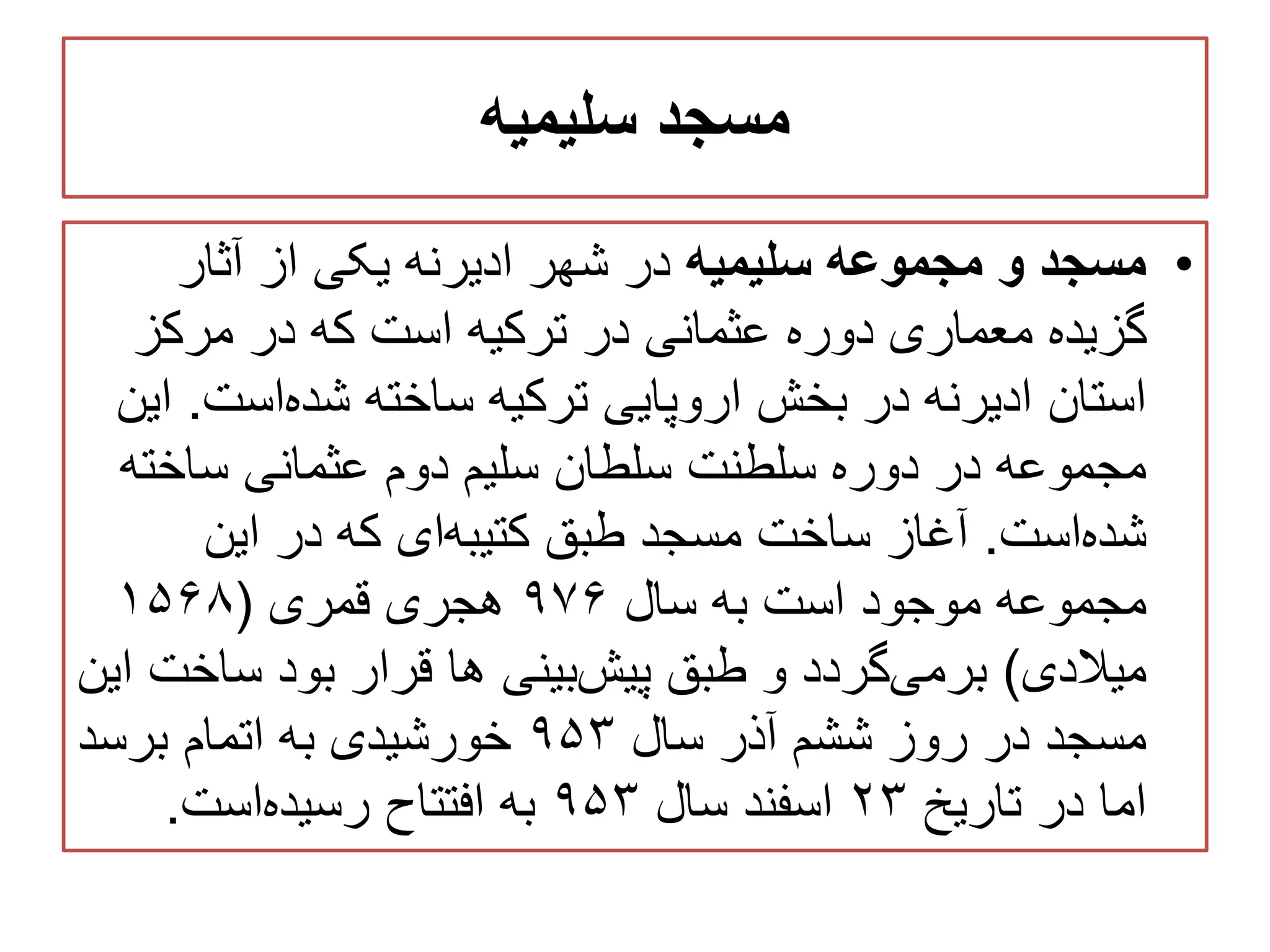 ‫سلیمیه‬ ‫مسجد‬
•‫سلیمیه‬ ‫مجموعه‬ ‫و‬ ‫مسجد‬‫آثار‬ ‫از‬ ‫یکی‬ ‫ادیرنه‬ ‫شهر‬ ‫در‬
‫مرکز‬ ‫در‬ ‫که‬ ‫است‬ ‫ترکیه‬ ‫در‬ ‫عثمانی‬ ‫دوره‬ ‫معماری‬ ‫گزیده‬
‫است‬‫شده‬ ‫ساخته‬ ‫ترکیه‬ ‫اروپایی‬ ‫بخش‬ ‫در‬ ‫ادیرنه‬ ‫استان‬.‫این‬
‫ساخت‬ ‫عثمانی‬ ‫دوم‬ ‫سلیم‬ ‫سلطان‬ ‫سلطنت‬ ‫دوره‬ ‫در‬ ‫مجموعه‬‫ه‬
‫است‬‫شده‬.‫این‬ ‫در‬ ‫که‬ ‫ای‬‫کتیبه‬ ‫طبق‬ ‫مسجد‬ ‫ساخت‬ ‫آغاز‬
‫سال‬ ‫به‬ ‫است‬ ‫موجود‬ ‫مجموعه‬۹۷۶‫قمری‬ ‫هجری‬(۱۵۶۸
‫میالدی‬)‫ساخ‬ ‫بود‬ ‫قرار‬ ‫ها‬ ‫بینی‬‫پیش‬ ‫طبق‬ ‫و‬ ‫گردد‬‫برمی‬‫این‬ ‫ت‬
‫سال‬ ‫آذر‬ ‫ششم‬ ‫روز‬ ‫در‬ ‫مسجد‬۹۵۳‫برسد‬ ‫اتمام‬ ‫به‬ ‫خورشیدی‬
‫تاریخ‬ ‫در‬ ‫اما‬۲۳‫سال‬ ‫اسفند‬۹۵۳‫است‬‫رسیده‬ ‫افتتاح‬ ‫به‬.
 