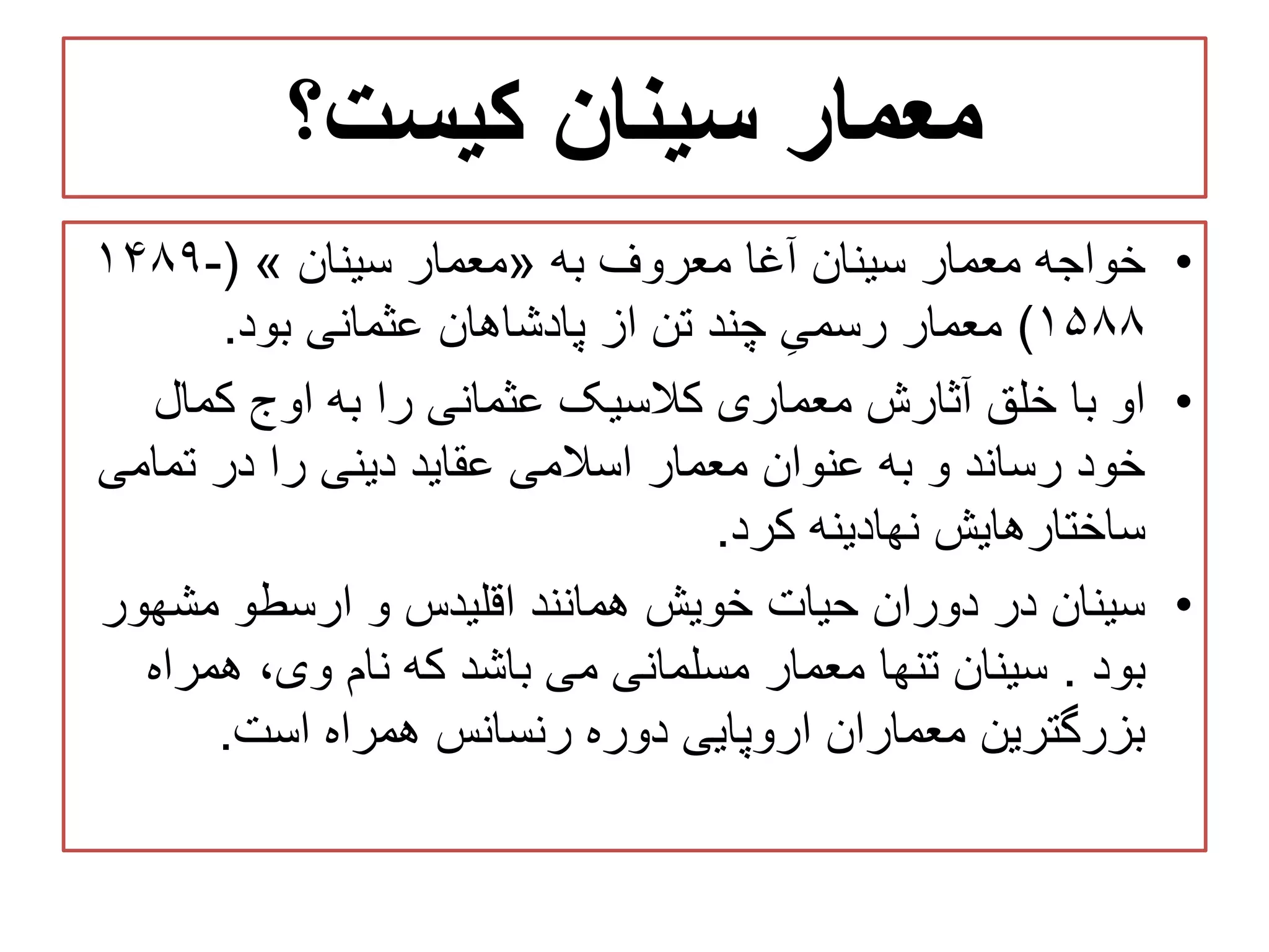‫کیست؟‬ ‫سینان‬ ‫معمار‬
•‫معمار‬ ‫خواجه‬‫آغا‬ ‫سینان‬‫به‬ ‫معروف‬«‫معمار‬‫س‬‫ی‬‫نان‬»(۱۴۸۹-
۱۵۸۸)‫عثمانی‬ ‫پادشاهان‬ ‫از‬ ‫تن‬ ‫چند‬ ِ‫رسمی‬ ‫معمار‬‫بود‬.
•‫او‬‫کمال‬ ‫اوج‬ ‫به‬ ‫را‬ ‫عثمانی‬ ‫کالسیک‬ ‫معماری‬ ‫آثارش‬ ‫خلق‬ ‫با‬
‫تمامی‬ ‫در‬ ‫را‬ ‫دینی‬ ‫عقاید‬ ‫اسالمی‬ ‫معمار‬ ‫عنوان‬ ‫به‬ ‫و‬ ‫رساند‬ ‫خود‬
‫ساختارهایش‬‫نهادینه‬‫کرد‬.
•‫مشهور‬ ‫ارسطو‬ ‫و‬ ‫اقلیدس‬ ‫همانند‬ ‫خویش‬ ‫حیات‬ ‫دوران‬ ‫در‬ ‫سینان‬
‫بود‬.‫سینان‬‫تنها‬‫می‬ ‫مسلمانی‬ ‫معمار‬‫باشد‬‫که‬‫همراه‬ ،‫وی‬ ‫نام‬
‫رنسانس‬ ‫دوره‬ ‫اروپایی‬ ‫معماران‬ ‫بزرگترین‬‫همراه‬‫است‬.
 