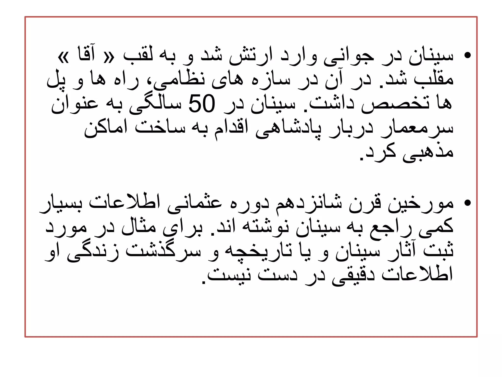 •‫لقب‬ ‫به‬ ‫و‬ ‫شد‬ ‫ارتش‬ ‫وارد‬ ‫جوانی‬ ‫در‬ ‫سینان‬«‫آقا‬»
‫شد‬ ‫مقلب‬.‫پل‬ ‫و‬ ‫ها‬ ‫راه‬ ،‫نظامی‬ ‫های‬ ‫سازه‬ ‫در‬ ‫آن‬ ‫در‬
‫داشت‬ ‫تخصص‬ ‫ها‬.‫در‬ ‫سینان‬50‫عنوان‬ ‫به‬ ‫سالگی‬
‫اماکن‬ ‫ساخت‬ ‫به‬ ‫اقدام‬ ‫پادشاهی‬ ‫دربار‬ ‫سرمعمار‬
‫کرد‬ ‫مذهبی‬.
•‫بسیا‬ ‫اطالعات‬ ‫عثمانی‬ ‫دوره‬ ‫شانزدهم‬ ‫قرن‬ ‫مورخین‬‫ر‬
‫به‬ ‫راجع‬ ‫کمی‬‫اند‬ ‫نوشته‬ ‫سینان‬.‫مو‬ ‫در‬ ‫مثال‬ ‫برای‬‫رد‬
‫زند‬ ‫سرگذشت‬ ‫و‬ ‫تاریخچه‬ ‫یا‬ ‫و‬ ‫سینان‬ ‫آثار‬ ‫ثبت‬‫او‬ ‫گی‬
‫دست‬ ‫در‬ ‫دقیقی‬ ‫اطالعات‬‫نیست‬.
 
