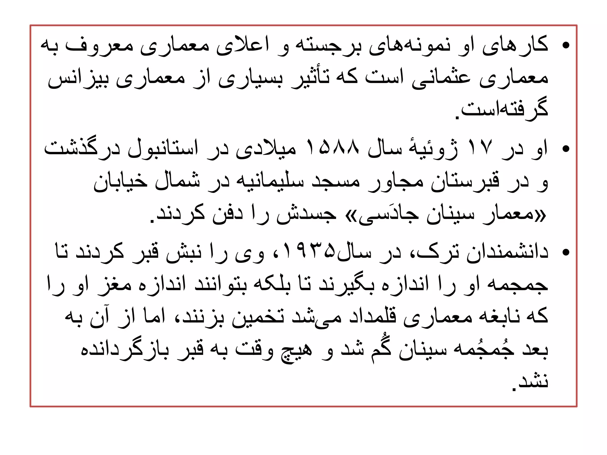 •‫به‬ ‫معروف‬ ‫معماری‬ ‫اعالی‬ ‫و‬ ‫برجسته‬ ‫های‬‫نمونه‬ ‫او‬ ‫کارهای‬
‫بی‬ ‫معماری‬ ‫از‬ ‫بسیاری‬ ‫تأثیر‬ ‫که‬ ‫است‬ ‫عثمانی‬ ‫معماری‬‫زانس‬
‫است‬‫گرفته‬.
•‫در‬ ‫او‬۱۷‫سال‬ ٔ‫ه‬‫ژوئی‬۱۵۸۸‫درگذشت‬ ‫استانبول‬ ‫در‬ ‫میالدی‬
‫خیابان‬ ‫شمال‬ ‫در‬ ‫سلیمانیه‬ ‫مسجد‬ ‫مجاور‬ ‫قبرستان‬ ‫در‬ ‫و‬
«‫سی‬َ‫د‬‫جا‬ ‫سینان‬ ‫معمار‬»‫کردند‬ ‫دفن‬ ‫را‬ ‫جسدش‬.
•‫سال‬ ‫در‬ ،‫ترک‬ ‫دانشمندان‬۱۹۳۵‫تا‬ ‫کردند‬ ‫قبر‬ ‫نبش‬ ‫را‬ ‫وی‬ ،
‫مغز‬ ‫اندازه‬ ‫بتوانند‬ ‫بلکه‬ ‫تا‬ ‫بگیرند‬ ‫اندازه‬ ‫را‬ ‫او‬ ‫جمجمه‬‫را‬ ‫او‬
‫ب‬ ‫آن‬ ‫از‬ ‫اما‬ ،‫بزنند‬ ‫تخمین‬ ‫شد‬‫می‬ ‫قلمداد‬ ‫معماری‬ ‫نابغه‬ ‫که‬‫ه‬
‫بازگ‬ ‫قبر‬ ‫به‬ ‫وقت‬ ‫هیچ‬ ‫و‬ ‫شد‬ ‫م‬ُ‫گ‬ ‫سینان‬ ‫مه‬ُ‫ج‬‫م‬ُ‫ج‬ ‫بعد‬‫ردانده‬
‫نشد‬.
 