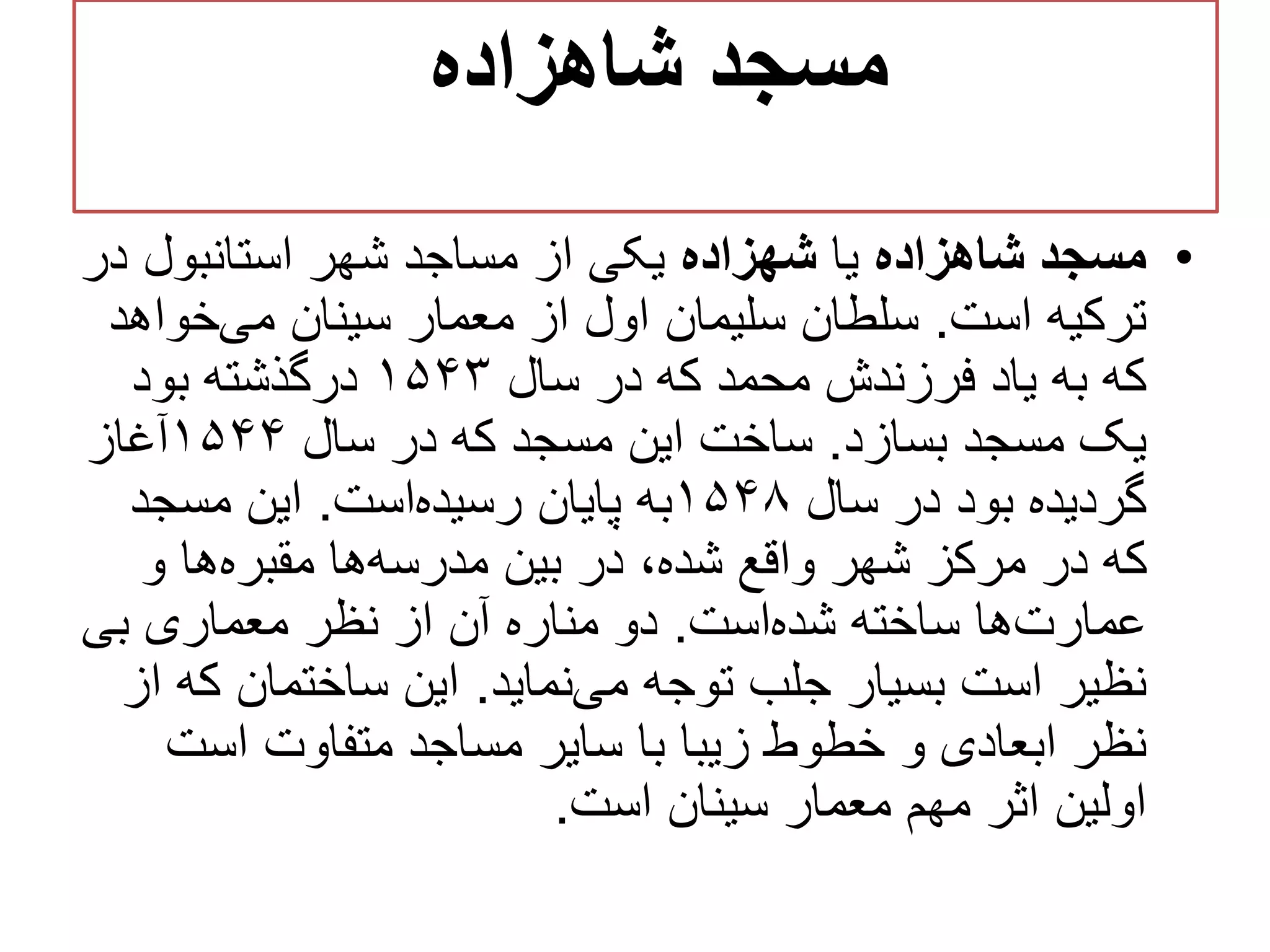‫شاهزاده‬ ‫مسجد‬
•‫شاهزاده‬ ‫مسجد‬‫یا‬‫شهزاده‬‫د‬ ‫استانبول‬ ‫شهر‬ ‫مساجد‬ ‫از‬ ‫یکی‬‫ر‬
‫است‬ ‫ترکیه‬.‫خوا‬‫می‬ ‫سینان‬ ‫معمار‬ ‫از‬ ‫اول‬ ‫سلیمان‬ ‫سلطان‬‫هد‬
‫سال‬ ‫در‬ ‫که‬ ‫محمد‬ ‫فرزندش‬ ‫یاد‬ ‫به‬ ‫که‬۱۵۴۳‫بود‬ ‫درگذشته‬
‫بسازد‬ ‫مسجد‬ ‫یک‬.‫سال‬ ‫در‬ ‫که‬ ‫مسجد‬ ‫این‬ ‫ساخت‬۱۵۴۴‫آغاز‬
‫سال‬ ‫در‬ ‫بود‬ ‫گردیده‬۱۵۴۸‫است‬‫رسیده‬ ‫پایان‬ ‫به‬.‫مسجد‬ ‫این‬
‫و‬ ‫ها‬‫مقبره‬ ‫ها‬‫مدرسه‬ ‫بین‬ ‫در‬ ،‫شده‬ ‫واقع‬ ‫شهر‬ ‫مرکز‬ ‫در‬ ‫که‬
‫است‬‫شده‬ ‫ساخته‬ ‫ها‬‫عمارت‬.‫بی‬ ‫معماری‬ ‫نظر‬ ‫از‬ ‫آن‬ ‫مناره‬ ‫دو‬
‫نماید‬‫می‬ ‫توجه‬ ‫جلب‬ ‫بسیار‬ ‫است‬ ‫نظیر‬.‫ک‬ ‫ساختمان‬ ‫این‬‫از‬ ‫ه‬
‫است‬ ‫متفاوت‬ ‫مساجد‬ ‫سایر‬ ‫با‬ ‫زیبا‬ ‫خطوط‬ ‫و‬ ‫ابعادی‬ ‫نظر‬
‫سینان‬ ‫معمار‬ ‫مهم‬ ‫اثر‬ ‫اولین‬‫است‬.
 