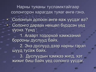 Нарны туяаны   тусламжтайгаар солонгорон харагдах туяаг өнгө гэнэ. Солонгын долоон өнгө яаж үүсдэг вэ? Солонго дараах нөхцөл бүрдсэн үед үүснэ. Үүнд : 1.  Агаарт тодорхой хэмжээний борооны дуслууд байх. 2.  Энэ дуслууд дээр нарны гэрэл шууд тусаж байх. 3.   Дуслуудын хэмжээ жигд, хэт жижиг биш байх үед солонго үүсдэг.  