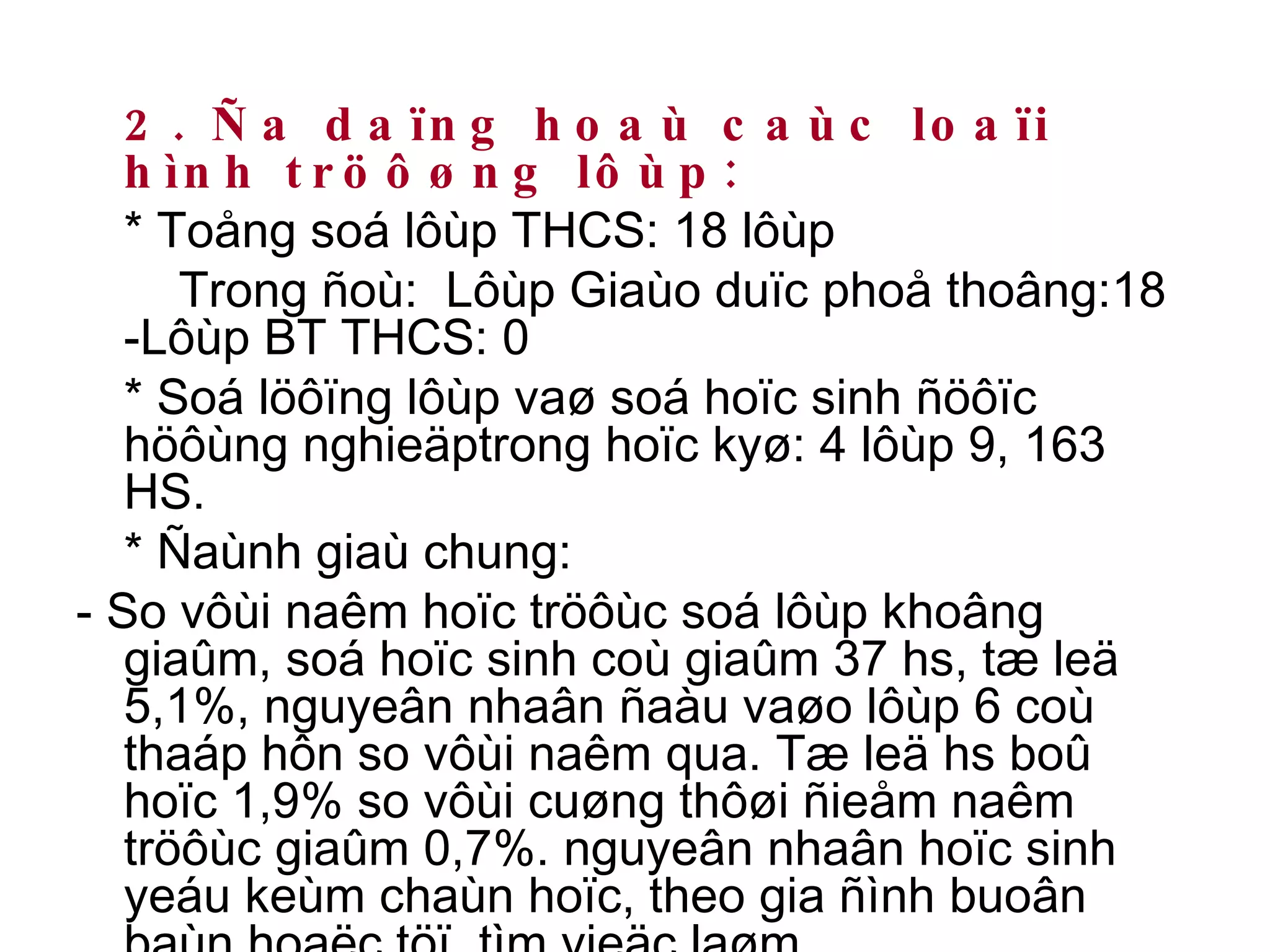 2. Ña daïng hoaù caùc loaïi hình tröôøng lôùp: * Toång soá lôùp THCS: 18 lôùp   Trong ñoù:  Lôùp Giaùo duïc phoå thoâng:18  -Lôùp BT THCS: 0 * Soá löôïng lôùp vaø soá hoïc sinh ñöôïc höôùng nghieäptrong hoïc kyø: 4 lôùp 9, 163 HS. * Ñaùnh giaù chung:  - So vôùi naêm hoïc tröôùc soá lôùp khoâng giaûm, soá hoïc sinh coù giaûm 37 hs, tæ leä 5,1%, nguyeân nhaân ñaàu vaøo lôùp 6 coù thaáp hôn so vôùi naêm qua. Tæ leä hs boû hoïc 1,9% so vôùi cuøng thôøi ñieåm naêm tröôùc giaûm 0,7%. nguyeân nhaân hoïc sinh yeáu keùm chaùn hoïc, theo gia ñình buoân baùn hoaëc töï  tìm vieäc laøm… 