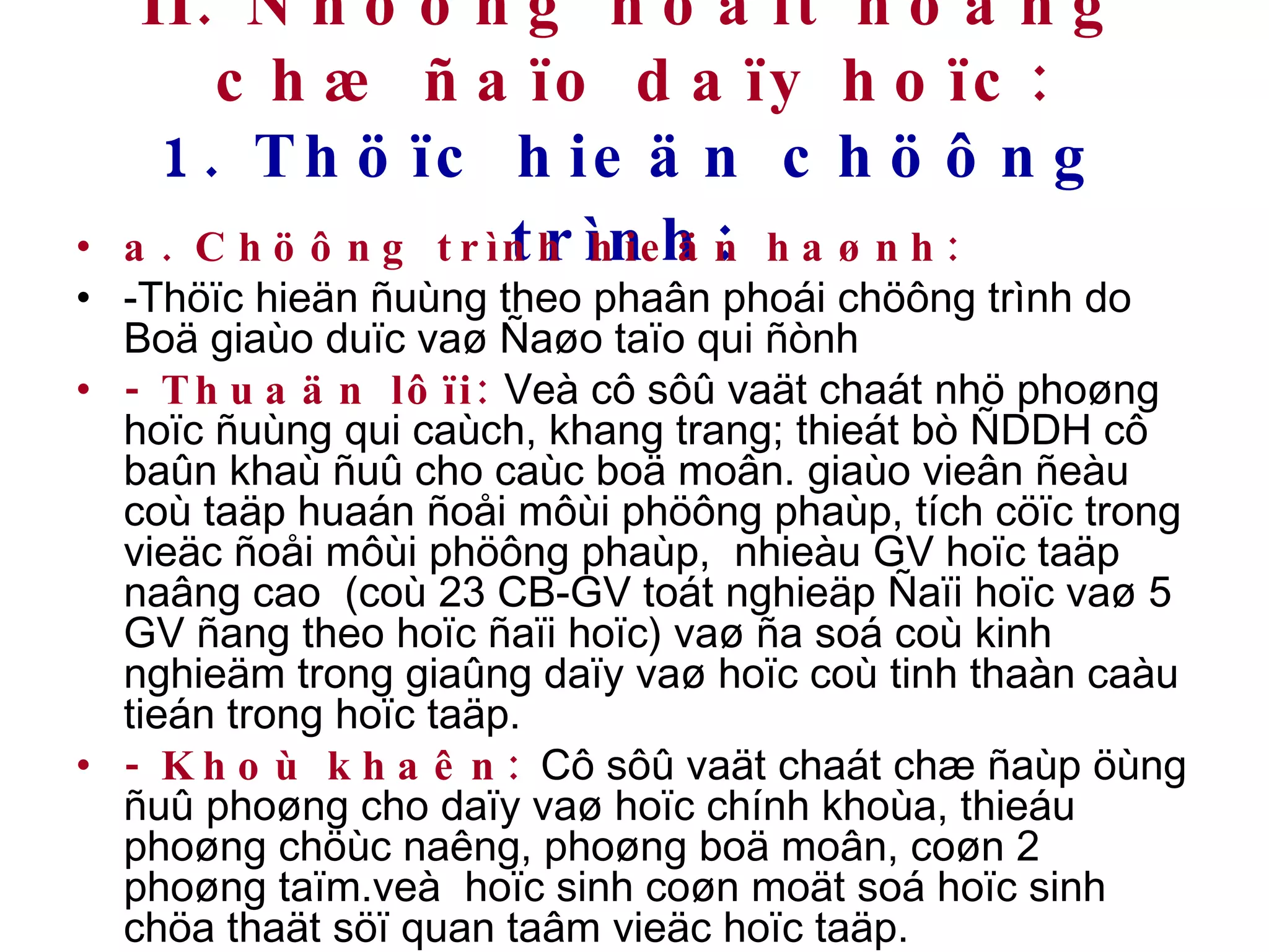 II. Nhöõng hoaït ñoäng chæ ñaïo daïy hoïc: 1. Thöïc hieän chöông trình:   a. Chöông trình hieän haønh: -Thöïc hieän ñuùng theo phaân phoái chöông trình do Boä giaùo duïc vaø Ñaøo taïo qui ñònh - Thuaän lôïi:  Veà cô sôû vaät chaát nhö phoøng hoïc ñuùng qui caùch, khang trang; thieát bò ÑDDH cô baûn khaù ñuû cho caùc boä moân. giaùo vieân ñeàu coù taäp huaán ñoåi môùi phöông phaùp, tích cöïc trong vieäc ñoåi môùi phöông phaùp,  nhieàu GV hoïc taäp naâng cao  (coù 23 CB-GV toát nghieäp Ñaïi hoïc vaø 5 GV ñang theo hoïc ñaïi hoïc) vaø ña soá coù kinh nghieäm trong giaûng daïy vaø hoïc coù tinh thaàn caàu tieán trong hoïc taäp. - Khoù khaên:   Cô sôû vaät chaát chæ ñaùp öùng ñuû phoøng cho daïy vaø hoïc chính khoùa, thieáu phoøng chöùc naêng, phoøng boä moân, coøn 2 phoøng taïm.veà  hoïc sinh coøn moät soá hoïc sinh chöa thaät söï quan taâm vieäc hoïc taäp. 