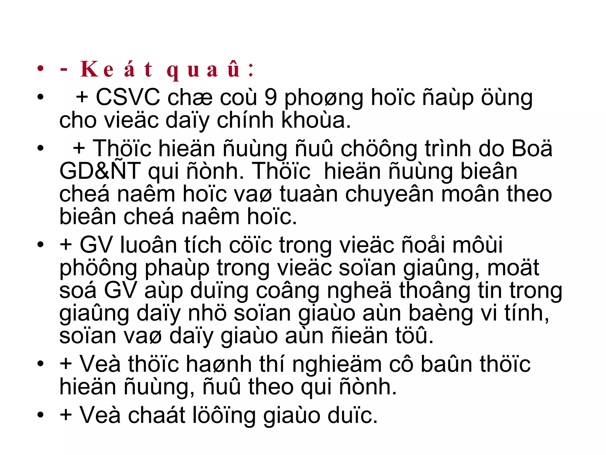 - Keát quaû: + CSVC chæ coù 9 phoøng hoïc ñaùp öùng cho vieäc daïy chính khoùa. + Thöïc hieän ñuùng ñuû chöông trình do Boä GD&ÑT qui ñònh. Thöïc  hieän ñuùng bieân cheá naêm hoïc vaø tuaàn chuyeân moân theo bieân cheá naêm hoïc. + GV luoân tích cöïc trong vieäc ñoåi môùi phöông phaùp trong vieäc soïan giaûng, moät soá GV aùp duïng coâng ngheä thoâng tin trong giaûng daïy nhö soïan giaùo aùn baèng vi tính, soïan vaø daïy giaùo aùn ñieän töû. + Veà thöïc haønh thí nghieäm cô baûn thöïc hieän ñuùng, ñuû theo qui ñònh. + Veà chaát löôïng giaùo duïc. 