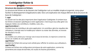 12
Structure des dossiers et fichiers
La structure de fichiers et de dossiers de CodeIgniter suit un modèle simple et organisé, conçu pour
faciliter le développement d’applications web. Voici une explication de chaque élément de la structure de
base de CodeIgniter :
1. app/
Ce dossier est l'un des plus importants dans l'application CodeIgniter. Il contient tous
les fichiers et dossiers spécifiques à votre application. C'est là que vous allez gérer vos
logiques métier, vos contrôleurs, modèles, vues, etc...
app/Controllers/ :
Contient tous les contrôleurs de votre application. Un contrôleur gère les requêtes des
utilisateurs, interagit avec le modèle pour obtenir ou traiter des données, et renvoie
les résultats à la vue.
Models/ :
Les modèles sont utilisés pour interagir avec la base de données. Ce répertoire contient les
fichiers de modèles de votre application.
app/Views/ :
Contient les fichiers de vue qui sont utilisés pour afficher le contenu aux utilisateurs.
app/Config/ :
Contient les fichiers de configuration principaux de votre application, comme les
paramètres de la base de données, les routes et d'autres paramètres..
CodeIgniter fichier &
projet:
 