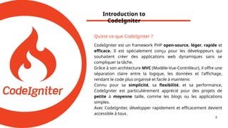 Introduction to
CodeIgniter
3
Qu'est-ce que CodeIgniter ?
CodeIgniter est un framework PHP open-source, léger, rapide et
efficace. Il est spécialement conçu pour les développeurs qui
souhaitent créer des applications web dynamiques sans se
compliquer la tâche.
Grâce à son architecture MVC (Modèle-Vue-Contrôleur), il offre une
séparation claire entre la logique, les données et l'affichage,
rendant le code plus organisé et facile à maintenir.
Connu pour sa simplicité, sa flexibilité, et sa performance,
CodeIgniter est particulièrement apprécié pour des projets de
petite à moyenne taille, comme les blogs ou les applications
simples.
Avec CodeIgniter, développer rapidement et efficacement devient
accessible à tous.
 