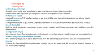 4
Avantages de
CodeIgniter
Facilité d'apprentissage
Simple à comprendre pour les débutants, avec une documentation claire et complète.
Une structure bien organisée qui n'exige pas une courbe d'apprentissage complexe.
Performance rapide
L'un des frameworks PHP les plus rapides, ce qui le rend idéal pour les projets nécessitant une vitesse élevée.
Faible empreinte
CodeIgniter est léger, ce qui permet une exécution rapide et une utilisation minimale des ressources serveur.
Grande flexibilité
Ne force pas à utiliser des conventions strictes ou des modèles spécifiques, permettant plus de liberté pour les
développeurs.
Configuration simple
Nécessite peu de configuration pour être opérationnel. La configuration principale repose sur quelques fichiers.
Support intégré pour les bases de données
Prise en charge de plusieurs bases de données, avec des bibliothèques simplifiées pour les opérations CRUD.
Sécurité
Propose des fonctionnalités intégrées pour protéger contre les attaques CSRF (Cross-Site Request Forgery) et
XSS (Cross-Site Scripting).
 