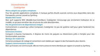 5
Inconvénients de
CodeIgniter
Moins adapté aux projets complexes
Pour les grandes applications complexes, il manque parfois d’outils avancés comme ceux disponibles dans des
frameworks comme Laravel ou Symfony.
Modèle MVC limité
Bien qu’il supporte MVC (Modèle-Vue-Contrôleur), CodeIgniter n'encourage pas strictement l’utilisation de ce
modèle, ce qui peut entraîner des structures de code désordonnées.
Pas de gestionnaire de dépendances intégré
Contrairement à Laravel (qui utilise Composer), CodeIgniter n’a pas de système natif pour gérer facilement les
dépendances.
Extensions limitées
Comparé à d'autres frameworks, il dispose de moins de paquets ou d’extensions prêts à l'emploi pour des
fonctionnalités avancées.
Manque de modernité
Certaines pratiques de codage et conventions sont datées par rapport à des frameworks plus récents.
Support communautaire variable
Bien qu’il existe une communauté, elle est moins active et moins étendue par rapport à Laravel ou Symfony.
 