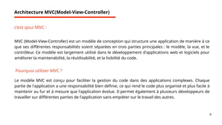 9
Architecture MVC(Model-View-Controller)
c’est qoui MVC :
MVC (Model-View-Controller) est un modèle de conception qui structure une application de manière à ce
que ses différentes responsabilités soient séparées en trois parties principales : le modèle, la vue, et le
contrôleur. Ce modèle est largement utilisé dans le développement d'applications web et logiciels pour
améliorer la maintenabilité, la réutilisabilité, et la lisibilité du code.
Pourquoi utiliser MVC ?
Le modèle MVC est conçu pour faciliter la gestion du code dans des applications complexes. Chaque
partie de l'application a une responsabilité bien définie, ce qui rend le code plus organisé et plus facile à
maintenir au fur et à mesure que l'application évolue. Il permet également à plusieurs développeurs de
travailler sur différentes parties de l'application sans empiéter sur le travail des autres.
 