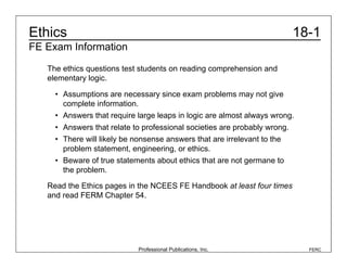Professional Publications, Inc. FERC
18-1
Ethics
FE Exam Information
The ethics questions test students on reading comprehension and
elementary logic.
• Assumptions are necessary since exam problems may not give
complete information.
• Answers that require large leaps in logic are almost always wrong.
• Answers that relate to professional societies are probably wrong.
• There will likely be nonsense answers that are irrelevant to the
problem statement, engineering, or ethics.
• Beware of true statements about ethics that are not germane to
the problem.
Read the Ethics pages in the NCEES FE Handbook at least four times
and read FERM Chapter 54.
 
