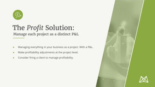 Manage each project as a distinct P&L
● Managing everything in your business as a project. With a P&L.
● Make profitability adjustments at the project level.
● Consider firing a client to manage profitability.
The Profit Solution:
 