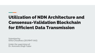Utilization of NDN Architecture and
Consensus-Validation Blockchain
for Efficient Data Transmission
Submitted by:
Ishita Choudhary (2019IMT-042)
Under the supervision of:
Dr. Amrendra Singh Yadav
 