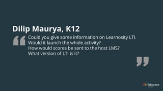 Dilip Maurya, K12
Could you give some information on Learnosity LTI.
Would it launch the whole activity?
How would scores be sent to the host LMS?
What version of LTI is it?
 