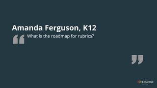 Amanda Ferguson, K12
What is the roadmap for rubrics?
 