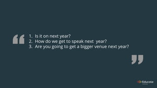 1. Is it on next year?
2. How do we get to speak next year?
3. Are you going to get a bigger venue next year?
 