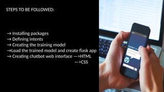STEPS TO BE FOLLOWED:
→ Installing packages
→ Defining intents
→ Creating the training model
→Load the trained model and create flask app
→ Creating chatbot web interface —>HTML
—>CSS
12
 
