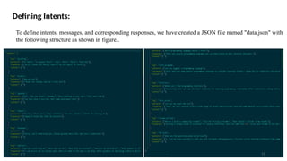 Defining Intents:
To define intents, messages, and corresponding responses, we have created a JSON file named "data.json" with
the following structure as shown in figure..
13
 