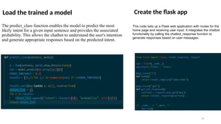 Load the trained a model
The predict_class function enables the model to predict the most
likely intent for a given input sentence and provides the associated
probability. This allows the chatbot to understand the user's intention
and generate appropriate responses based on the predicted intent.
Create the flask app
This code sets up a Flask web application with routes for the
home page and receiving user input. It integrates the chatbot
functionality by calling the chatbot_response function to
generate responses based on user messages.
16
 