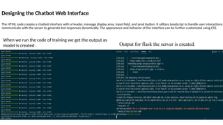Designing the Chatbot Web Interface
The HTML code creates a chatbot interface with a header, message display area, input field, and send button. It utilizes JavaScript to handle user interactions
communicate with the server to generate bot responses dynamically. The appearance and behavior of the interface can be further customized using CSS.
When we run the code of training we get the output as
model is created . Output for flask the server is created.
17
 