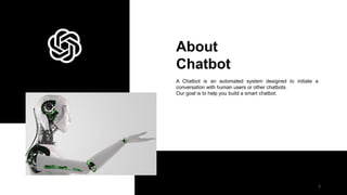 About
Chatbot
A Chatbot is an automated system designed to initiate a
conversation with human users or other chatbots.
Our goal is to help you build a smart chatbot.
2
 