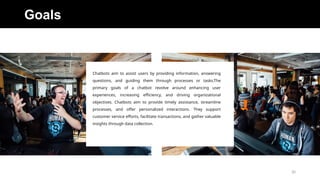 Goals
Chatbots aim to assist users by providing information, answering
questions, and guiding them through processes or tasks.The
primary goals of a chatbot revolve around enhancing user
experiences, increasing efficiency, and driving organizational
objectives. Chatbots aim to provide timely assistance, streamline
processes, and offer personalized interactions. They support
customer service efforts, facilitate transactions, and gather valuable
insights through data collection.
20
 