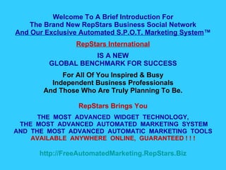 Welcome To A Brief Introduction For The Brand New RepStars Business Social Network And Our Exclusive Automated S.P.O.T. Marketing System ™ RepStars International IS A NEW GLOBAL BENCHMARK FOR SUCCESS For All Of You Inspired & Busy Independent Business Professionals And Those Who Are Truly Planning To Be. RepStars Brings You THE  MOST  ADVANCED  WIDGET  TECHNOLOGY,  THE  MOST  ADVANCED  AUTOMATED  MARKETING  SYSTEM AND  THE  MOST  ADVANCED  AUTOMATIC  MARKETING  TOOLS AVAILABLE  ANYWHERE  ONLINE,  GUARANTEED ! ! ! http:// FreeAutomatedMarketing.RepStars.Biz 