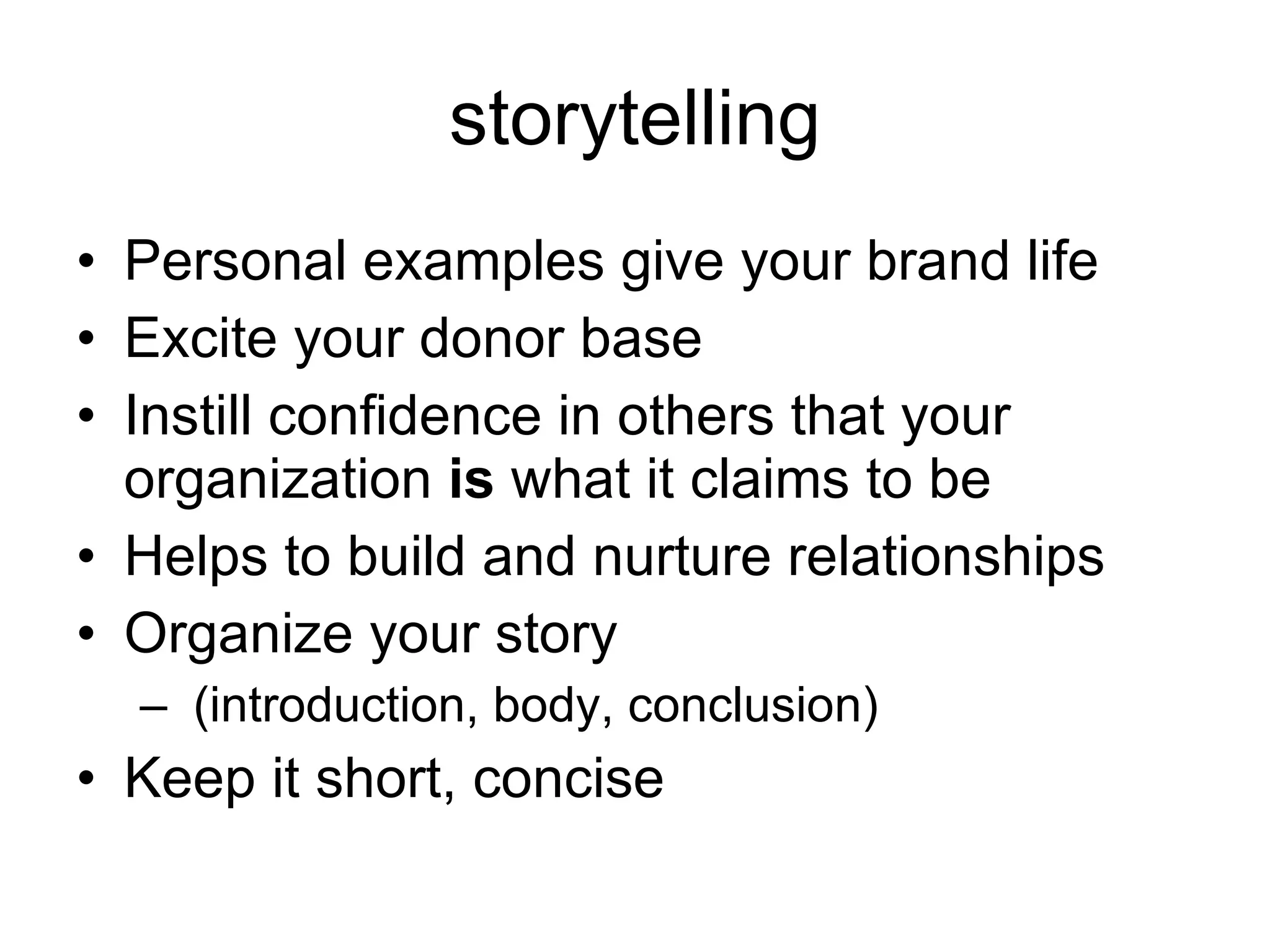 storytelling Personal examples give your brand life Excite your donor base Instill confidence in others that your organization  is  what it claims to be Helps to build and nurture relationships Organize your story (introduction, body, conclusion) Keep it short, concise 
