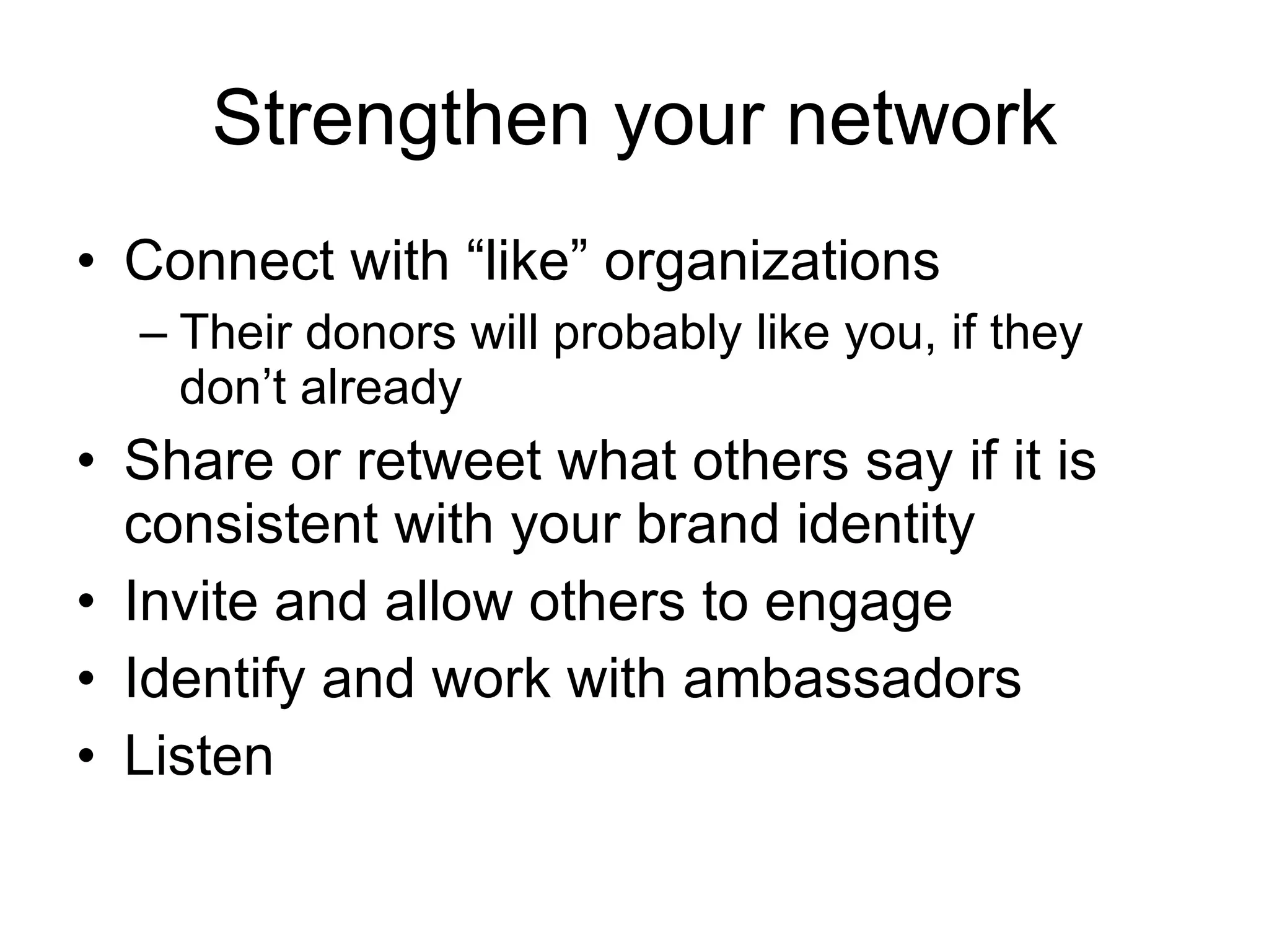 Strengthen your network Connect with “like” organizations Their donors will probably like you, if they don’t already Share or retweet what others say if it is consistent with your brand identity Invite and allow others to engage Identify and work with ambassadors Listen 