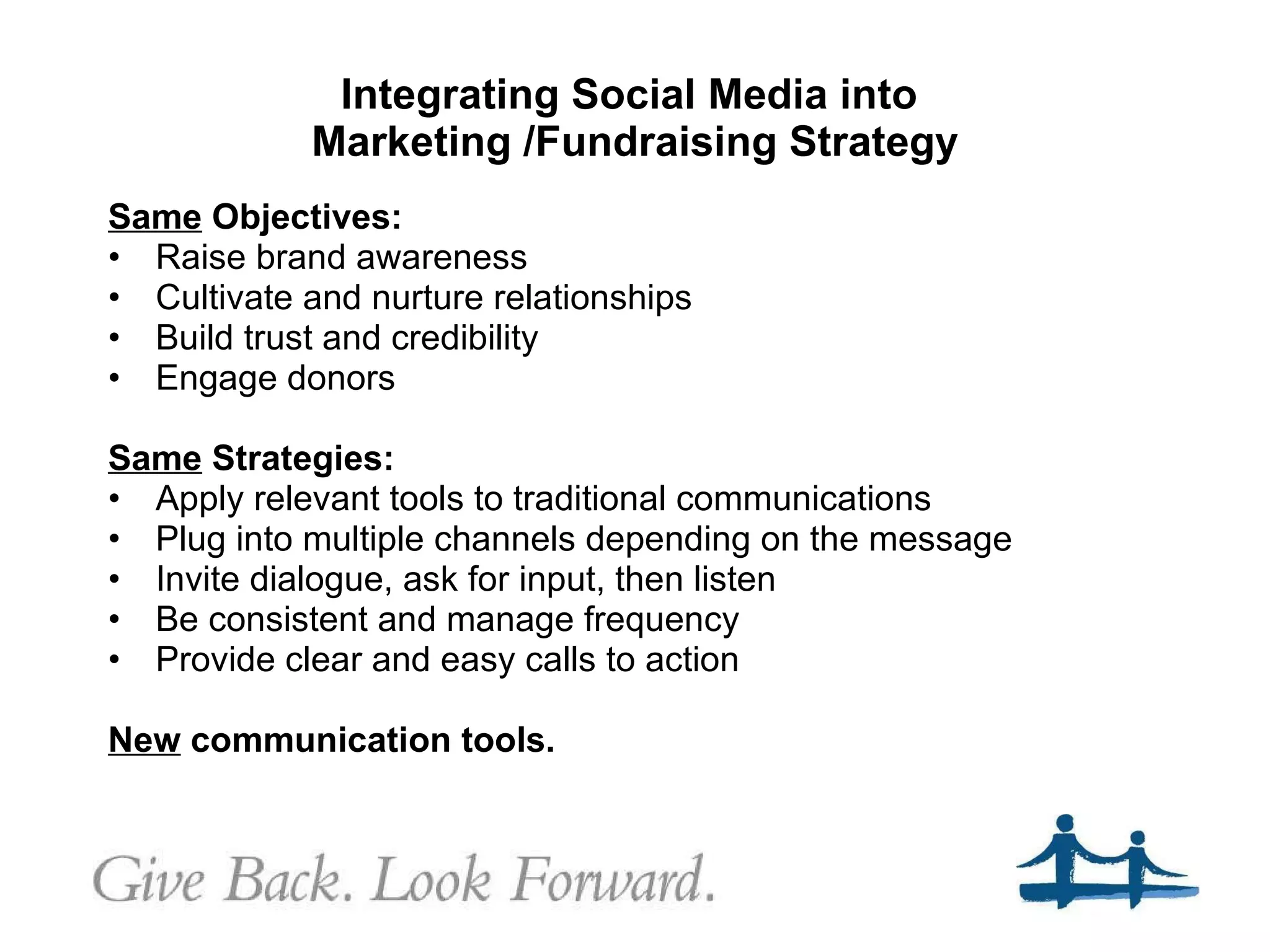 Integrating Social Media into  Marketing /Fundraising Strategy Same  Objectives: Raise brand awareness Cultivate and nurture relationships Build trust and credibility Engage donors Same  Strategies: Apply relevant tools to traditional communications Plug into multiple channels depending on the message Invite dialogue, ask for input, then listen Be consistent and manage frequency Provide clear and easy calls to action New  communication tools.  