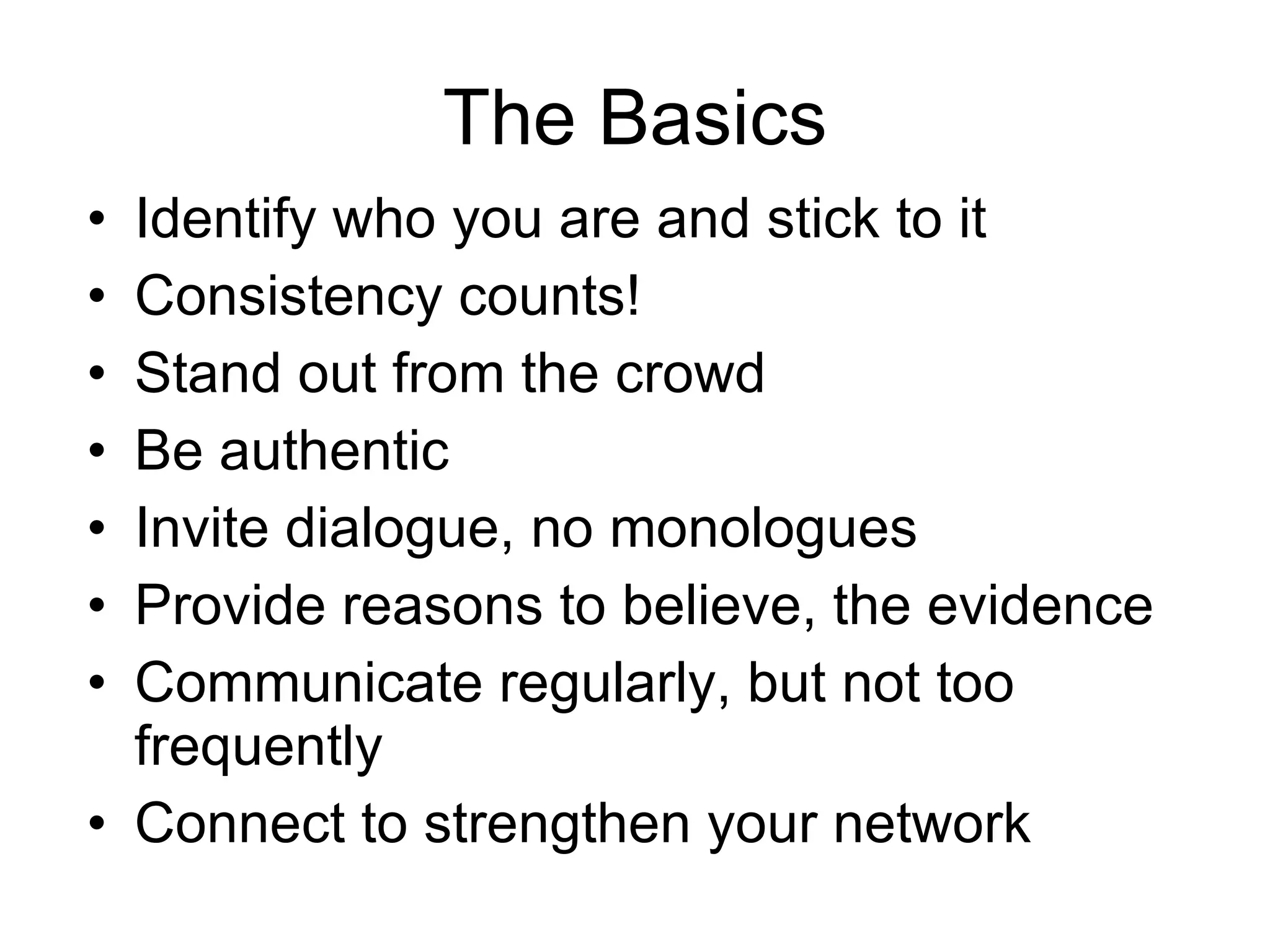 The Basics Identify who you are and stick to it Consistency counts! Stand out from the crowd Be authentic Invite dialogue, no monologues Provide reasons to believe, the evidence Communicate regularly, but not too frequently Connect to strengthen your network 
